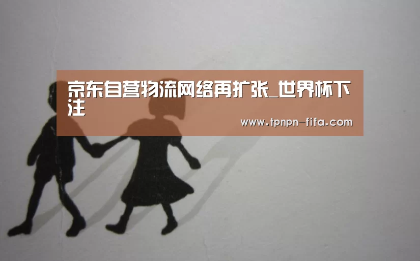 京东自营物流网络再扩张_世界杯下注(图3) 世界杯投注网